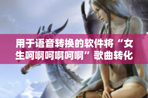 用于语音转换的软件将“女生呵啊呵啊呵啊”歌曲转化，用户喜听不已