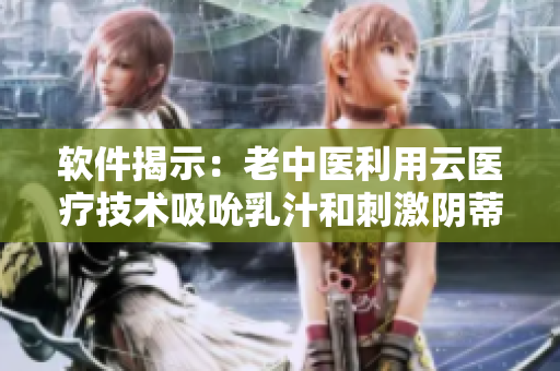 软件揭示：老中医利用云医疗技术吸吮乳汁和刺激阴蒂的行为被曝光