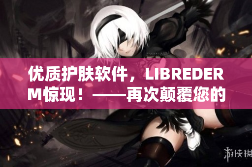 优质护肤软件，LIBREDERM惊现！——再次颠覆您的护肤体验！