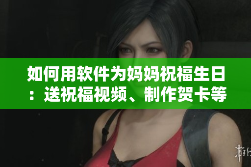 如何用软件为妈妈祝福生日：送祝福视频、制作贺卡等创意方法