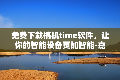 免费下载搞机time软件，让你的智能设备更加智能-嘉兴