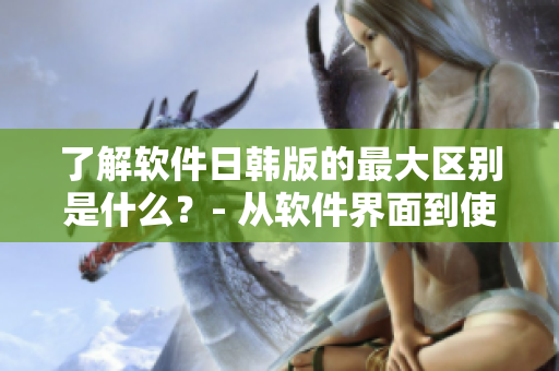 了解软件日韩版的最大区别是什么？- 从软件界面到使用体验，一文告诉你！