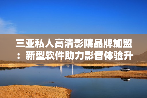 三亚私人高清影院品牌加盟：新型软件助力影音体验升级