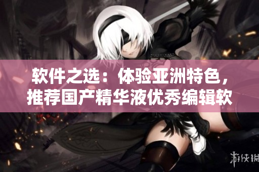软件之选：体验亚洲特色，推荐国产精华液优秀编辑软件