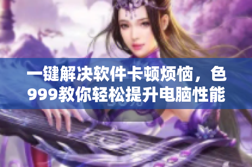 一键解决软件卡顿烦恼，色999教你轻松提升电脑性能