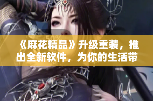 《麻花精品》升级重装，推出全新软件，为你的生活带来更多便捷与乐趣！