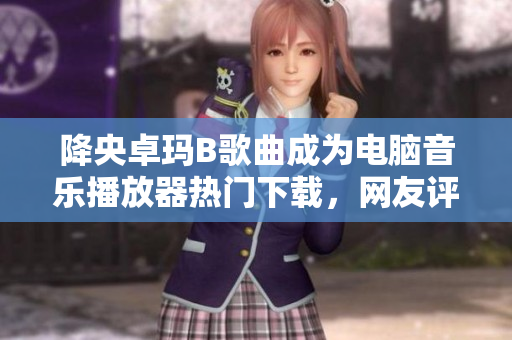 降央卓玛B歌曲成为电脑音乐播放器热门下载，网友评价称其音质清晰自然