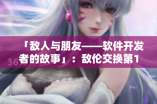「敌人与朋友——软件开发者的故事」：敌伦交换第11章小说改编