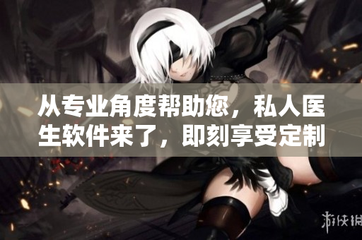 从专业角度帮助您，私人医生软件来了，即刻享受定制化的医疗服务！