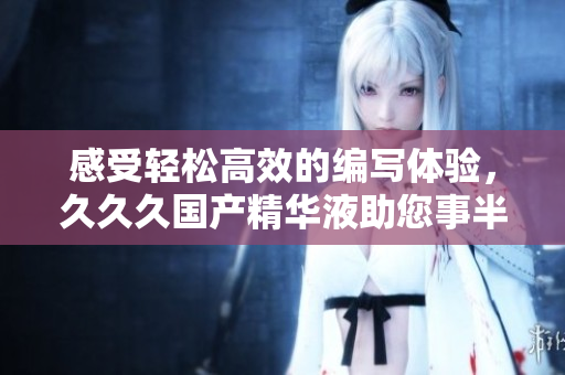 感受轻松高效的编写体验，久久久国产精华液助您事半功倍