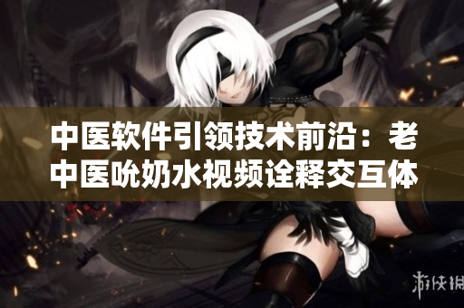 中医软件引领技术前沿：老中医吮奶水视频诠释交互体验