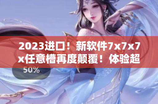 2023进口！新软件7x7x7x任意槽再度颠覆！体验超卓不容错过！