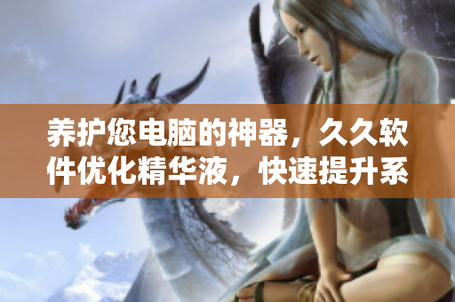 养护您电脑的神器，久久软件优化精华液，快速提升系统性能