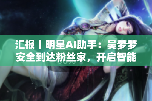 汇报丨明星AI助手：吴梦梦安全到达粉丝家，开启智能淋浴体验！