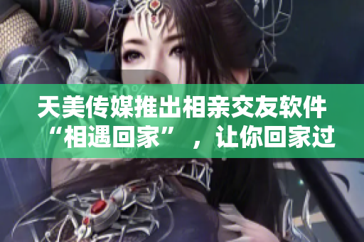 天美传媒推出相亲交友软件“相遇回家” ，让你回家过年不孤单！