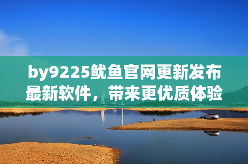 by9225鱿鱼官网更新发布最新软件，带来更优质体验
