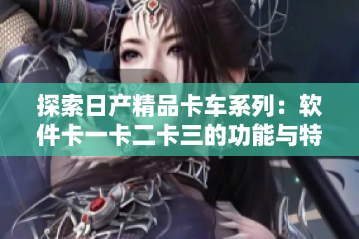 探索日产精品卡车系列：软件卡一卡二卡三的功能与特点
