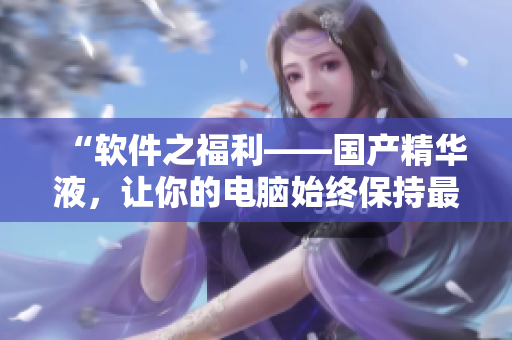 “软件之福利——国产精华液，让你的电脑始终保持最佳状态”