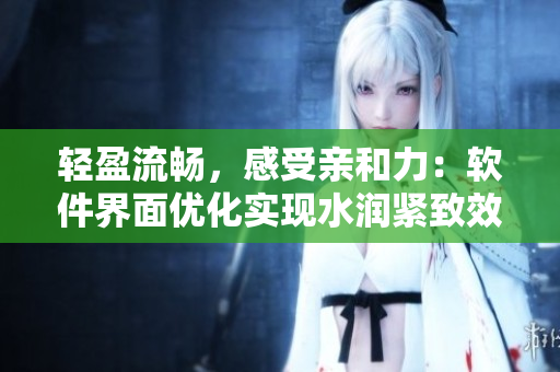 轻盈流畅，感受亲和力：软件界面优化实现水润紧致效果