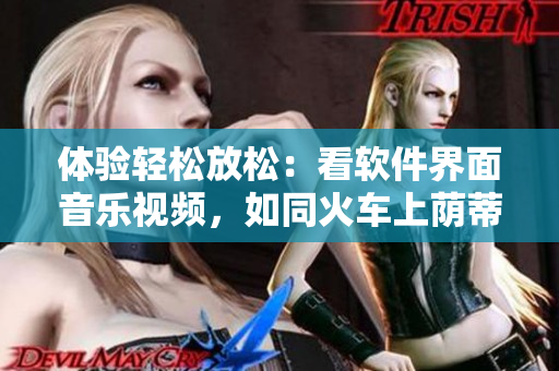 体验轻松放松：看软件界面音乐视频，如同火车上荫蒂添舒适之感