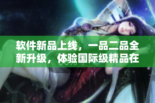 软件新品上线，一品二品全新升级，体验国际级精品在线服务