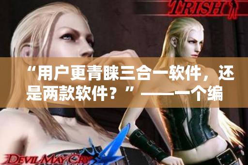 “用户更青睐三合一软件，还是两款软件？”——一个编辑的探索