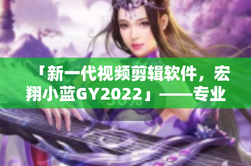 「新一代视频剪辑软件，宏翔小蓝GY2022」——专业、简单、高效