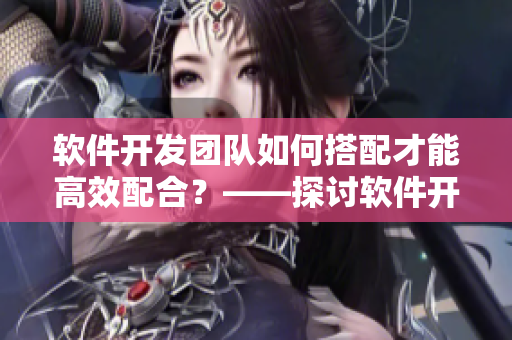 软件开发团队如何搭配才能高效配合？——探讨软件开发团队的协作之道
