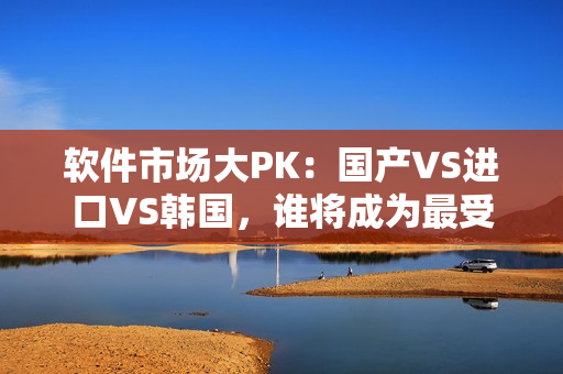 软件市场大PK：国产VS进口VS韩国，谁将成为最受欢迎的选择？
