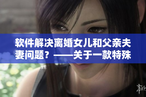 软件解决离婚女儿和父亲夫妻问题？——关于一款特殊软件的报道