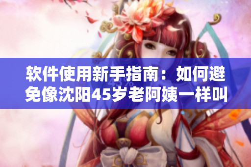 软件使用新手指南：如何避免像沈阳45岁老阿姨一样叫的没谁了？