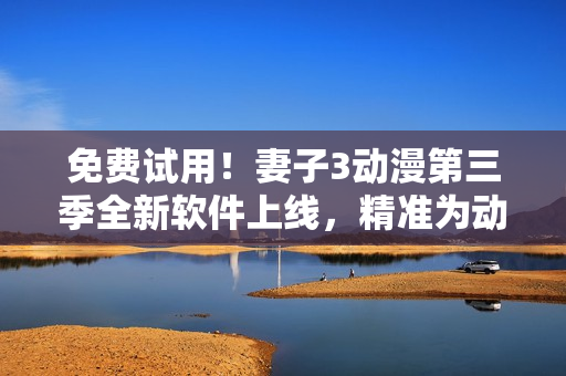 免费试用！妻子3动漫第三季全新软件上线，精准为动漫迷打造