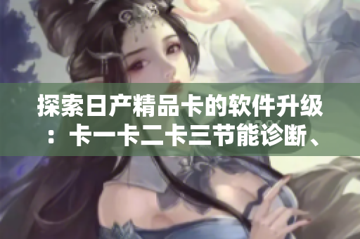 探索日产精品卡的软件升级：卡一卡二卡三节能诊断、行车记录等功能亮点