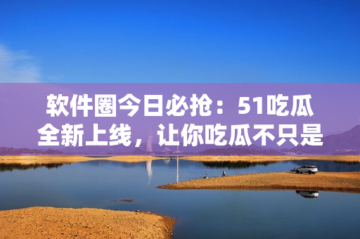 软件圈今日必抢：51吃瓜全新上线，让你吃瓜不只是看热闹！