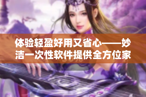 体验轻盈好用又省心——妙洁一次性软件提供全方位家庭清洁解决方案