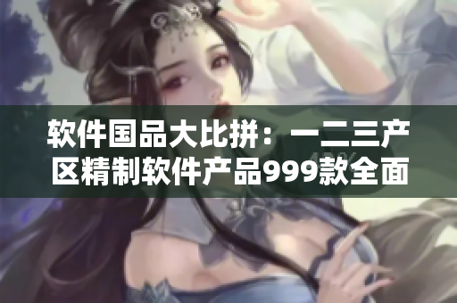 软件国品大比拼：一二三产区精制软件产品999款全面对比！