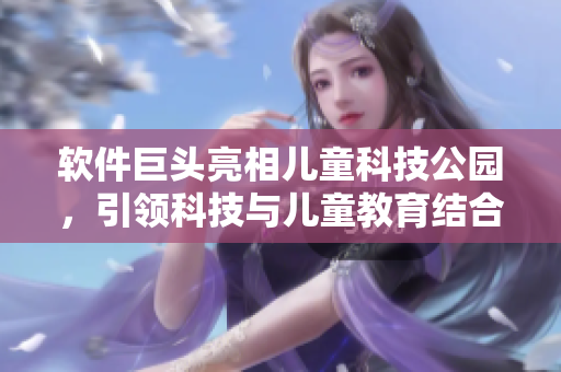 软件巨头亮相儿童科技公园，引领科技与儿童教育结合新风潮