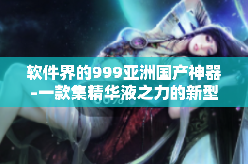 软件界的999亚洲国产神器-一款集精华液之力的新型软件