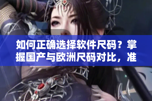 如何正确选择软件尺码？掌握国产与欧洲尺码对比，准确选购合适软件！