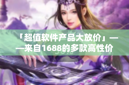 「超值软件产品大放价」——来自1688的多款高性价比软件！