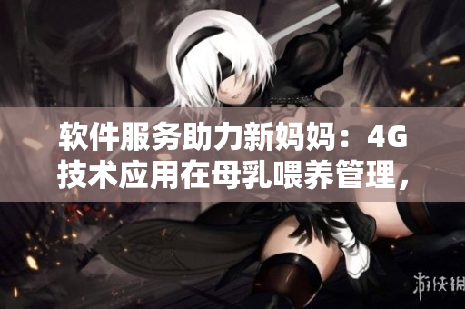 软件服务助力新妈妈：4G技术应用在母乳喂养管理，提高哺乳效率和体验