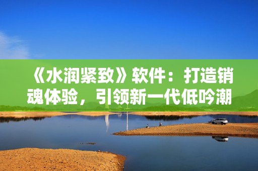 《水润紧致》软件：打造销魂体验，引领新一代低吟潮流