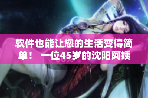 软件也能让您的生活变得简单！ 一位45岁的沈阳阿姨给出经验分享