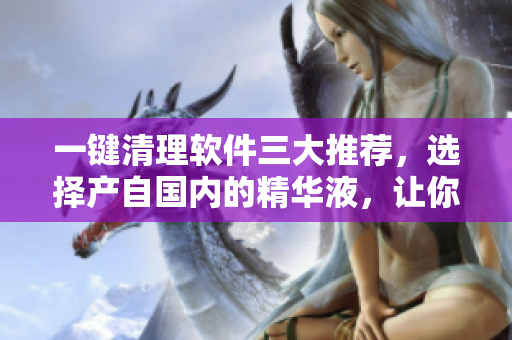 一键清理软件三大推荐，选择产自国内的精华液，让你的电脑重获新生