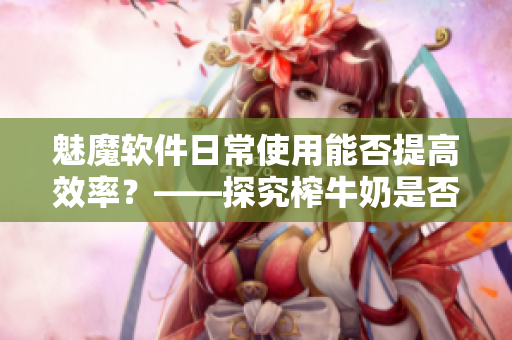 魅魔软件日常使用能否提高效率？——探究榨牛奶是否使肌肤变白