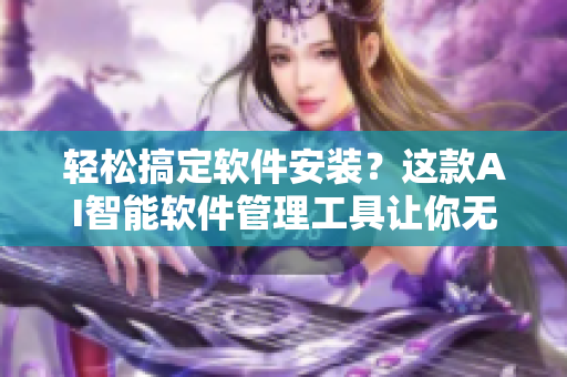 轻松搞定软件安装？这款AI智能软件管理工具让你无忧无虑！