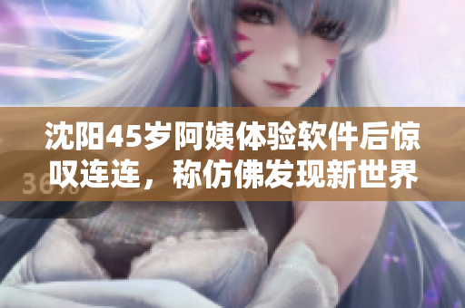 沈阳45岁阿姨体验软件后惊叹连连，称仿佛发现新世界