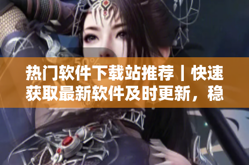 热门软件下载站推荐｜快速获取最新软件及时更新，稳定安全下载软件推荐