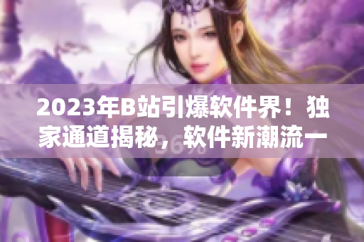 2023年B站引爆软件界！独家通道揭秘，软件新潮流一网打尽！