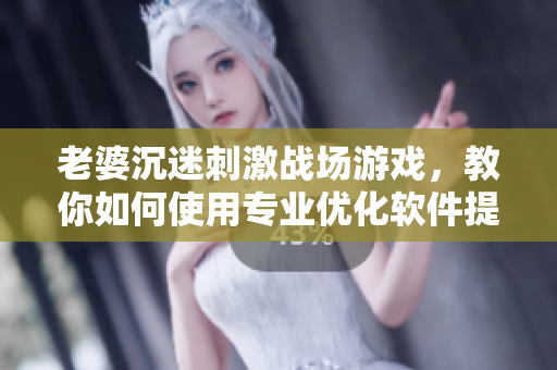 老婆沉迷刺激战场游戏，教你如何使用专业优化软件提升游戏体验